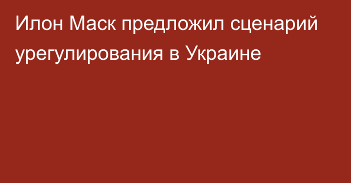 Илон Маск предложил сценарий урегулирования в Украине