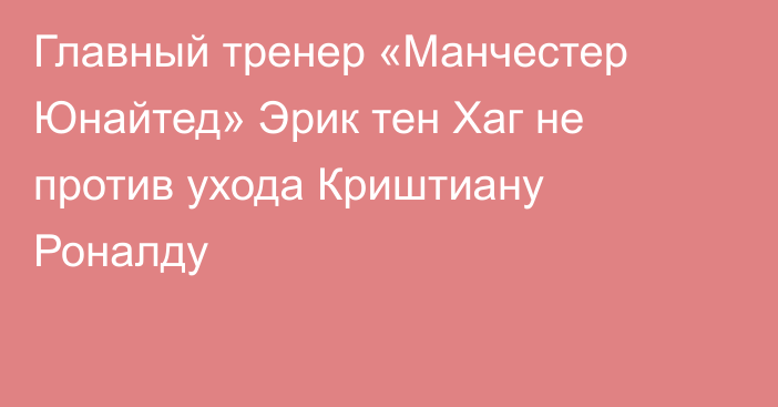 Главный тренер «Манчестер Юнайтед» Эрик тен Хаг не против ухода Криштиану Роналду