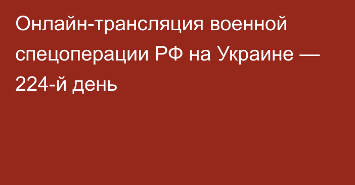 Онлайн-трансляция военной спецоперации РФ на Украине — 224-й день