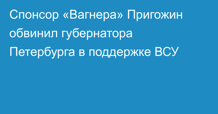 Спонсор «Вагнера» Пригожин обвинил губернатора Петербурга в поддержке ВСУ