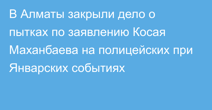 В Алматы закрыли дело о пытках по заявлению Косая Маханбаева на полицейских при Январских событиях