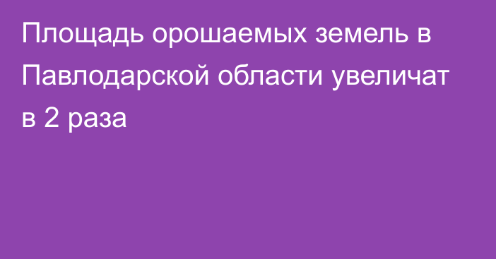 Площадь орошаемых земель в Павлодарской области увеличат в 2 раза