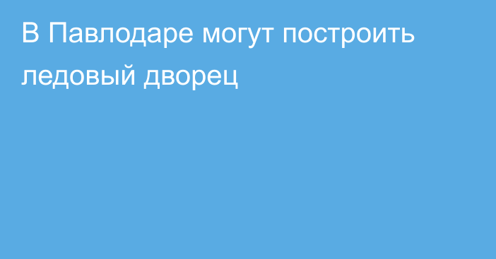 В Павлодаре могут построить ледовый дворец