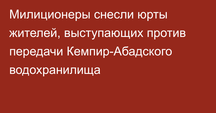 Милиционеры снесли юрты жителей, выступающих против передачи Кемпир-Абадского водохранилища