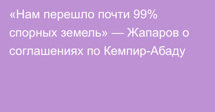 «Нам перешло почти 99% спорных земель» — Жапаров о соглашениях по Кемпир-Абаду