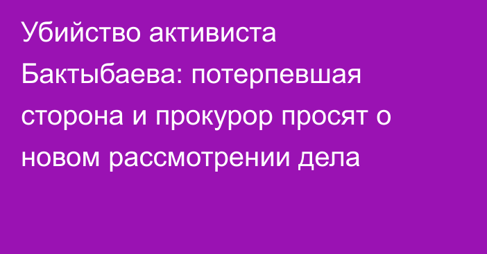 Убийство активиста Бактыбаева: потерпевшая сторона и прокурор просят о новом рассмотрении дела