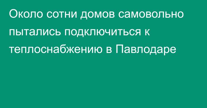 Около сотни домов самовольно пытались подключиться к теплоснабжению в Павлодаре