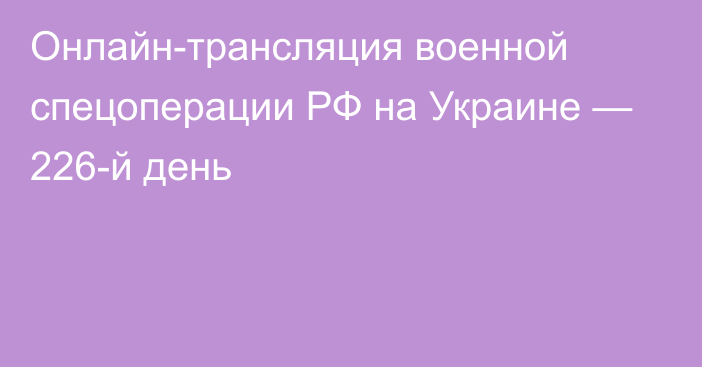 Онлайн-трансляция военной спецоперации РФ на Украине — 226-й день