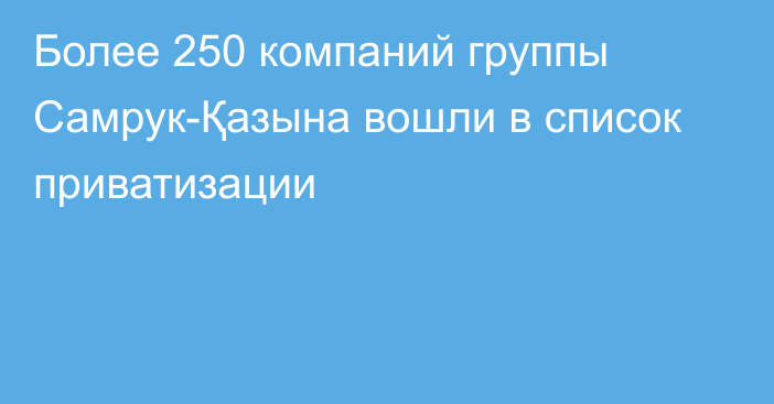 Более 250 компаний группы Самрук-Қазына вошли в список приватизации