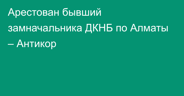 Арестован бывший замначальника ДКНБ по Алматы – Антикор