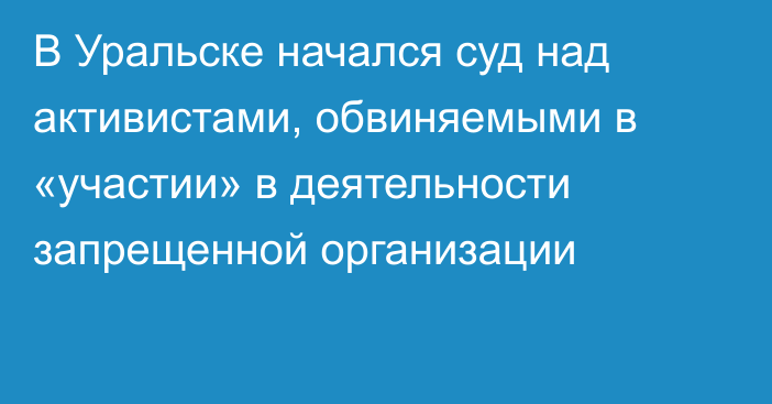 В Уральске начался суд над активистами, обвиняемыми в «участии» в деятельности запрещенной организации