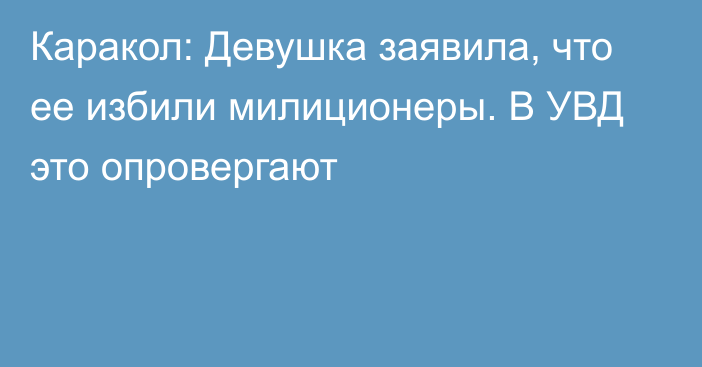 Каракол: Девушка заявила, что ее избили милиционеры. В УВД это опровергают