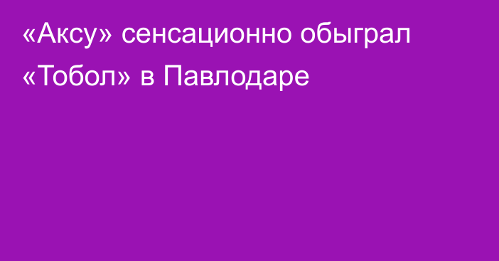 «Аксу» сенсационно обыграл «Тобол» в Павлодаре