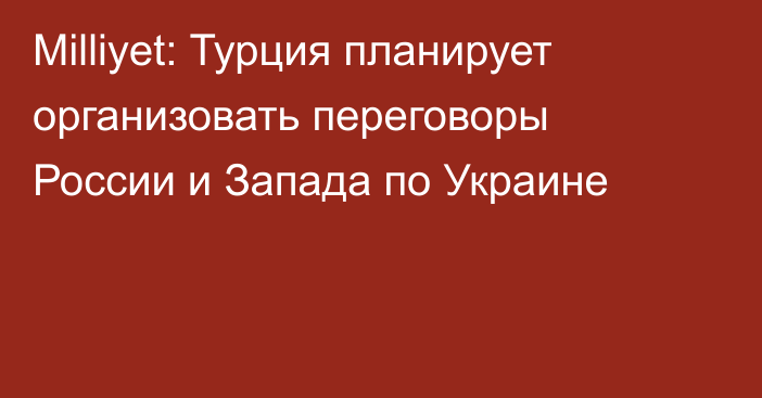 Milliyet: Турция планирует организовать переговоры России и Запада по Украине