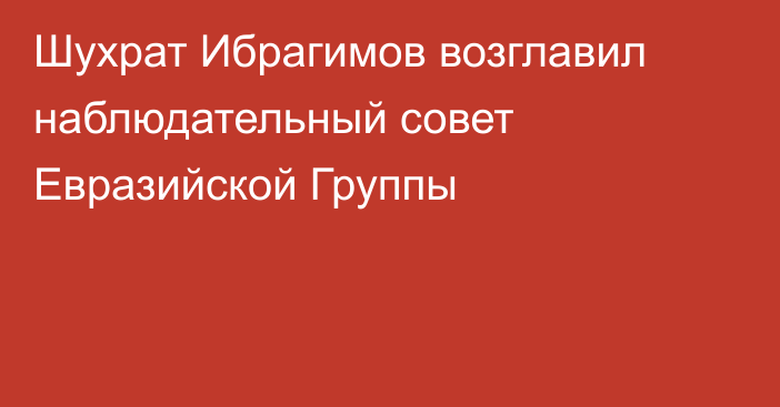 Шухрат Ибрагимов возглавил наблюдательный совет Евразийской Группы