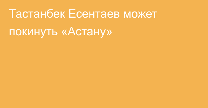 Тастанбек Есентаев может покинуть «Астану»