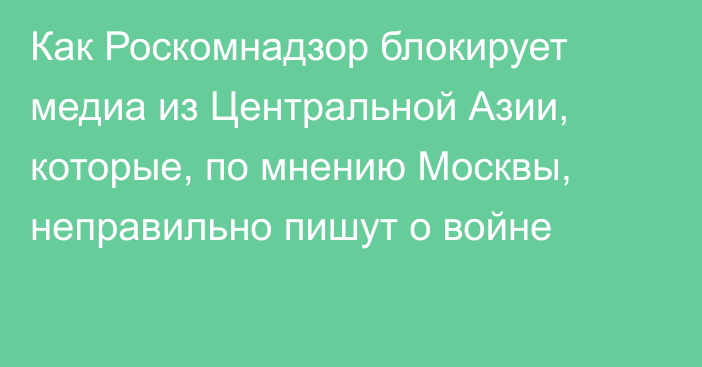 Как Роскомнадзор блокирует медиа из Центральной Азии, которые, по мнению Москвы, неправильно пишут о войне