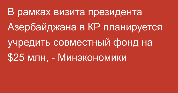 В рамках визита президента Азербайджана в КР планируется учредить совместный фонд на $25 млн, - Минэкономики