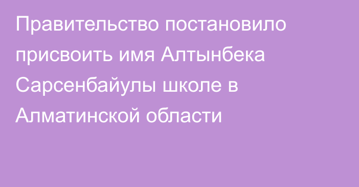 Правительство постановило присвоить имя Алтынбека Сарсенбайулы школе в Алматинской области