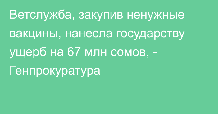 Ветслужба, закупив ненужные вакцины, нанесла государству ущерб на 67
млн сомов, - Генпрокуратура