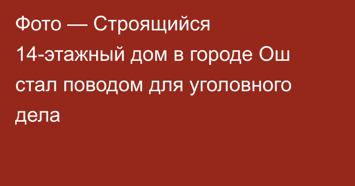 Фото — Строящийся 14-этажный дом в городе Ош стал поводом для уголовного дела