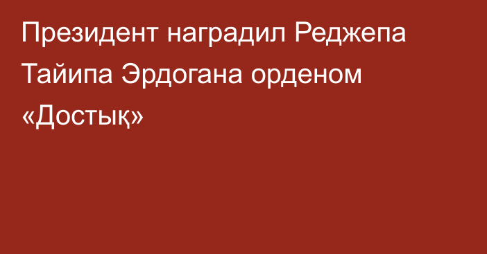 Президент наградил Реджепа Тайипа Эрдогана орденом «Достық»