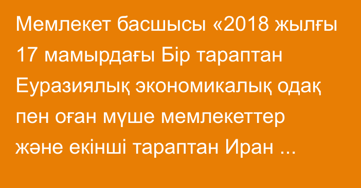 Мемлекет басшысы «2018 жылғы 17 мамырдағы Бір тараптан Еуразиялық экономикалық одақ пен оған мүше мемлекеттер және екінші тараптан Иран Ислам Республикасы арасындағы еркін сауда аймағын құруға алып келетін уақытша келісімге хаттаманы ратификациялау туралы» Қазақстан Республикасының Заңына қол қойды