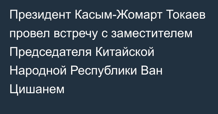 Президент Касым-Жомарт Токаев провел встречу с заместителем Председателя Китайской Народной Республики Ван Цишанем