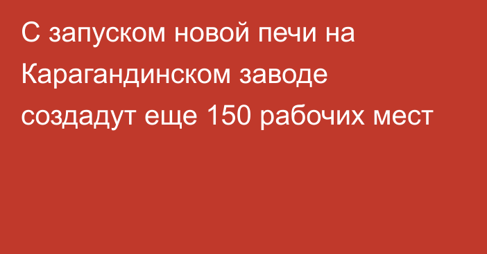 С запуском новой печи на Карагандинском заводе создадут еще 150 рабочих мест