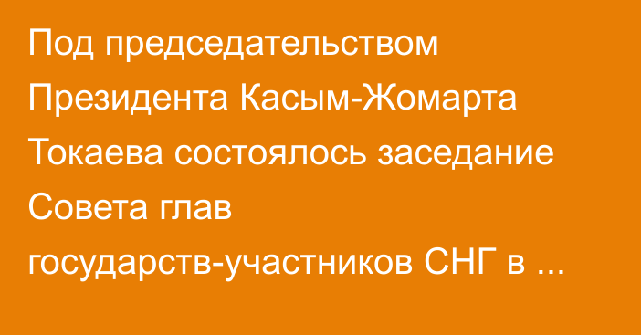 Под председательством Президента Касым-Жомарта Токаева состоялось заседание Совета глав государств-участников СНГ в узком составе