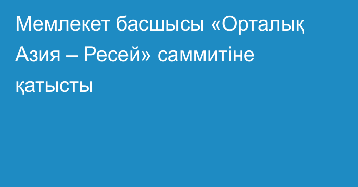 Мемлекет басшысы «Орталық Азия – Ресей» саммитіне қатысты