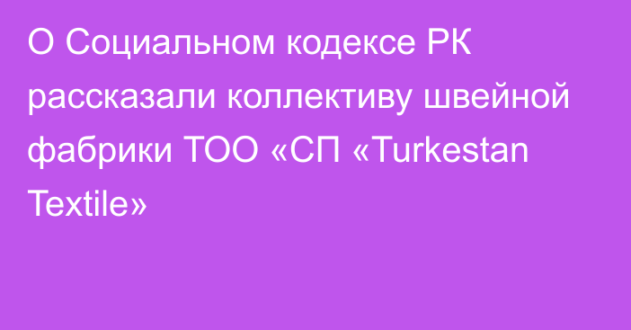 О Социальном кодексе РК рассказали коллективу швейной фабрики ТОО «СП «Turkestan Textile»