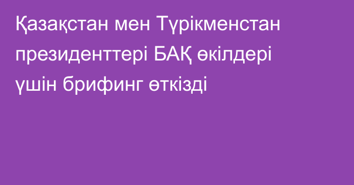 Қазақстан мен Түрікменстан президенттері БАҚ өкілдері үшін брифинг өткізді