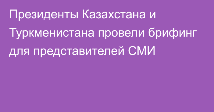 Президенты Казахстана и Туркменистана провели брифинг для представителей СМИ