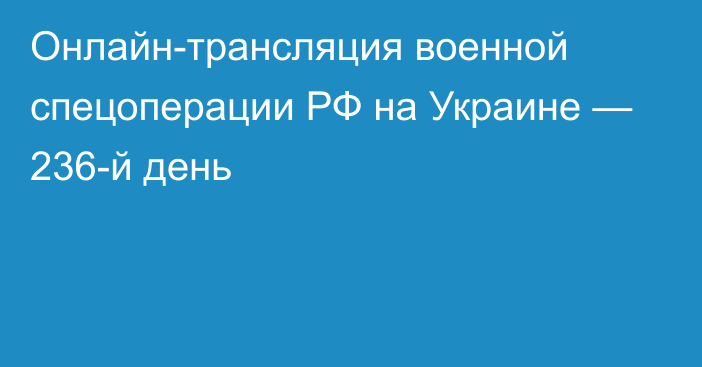 Онлайн-трансляция военной спецоперации РФ на Украине — 236-й день