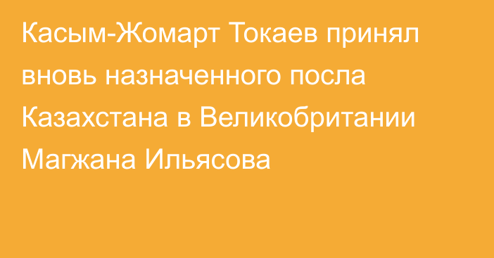 Касым-Жомарт Токаев принял вновь назначенного посла Казахстана в Великобритании Магжана Ильясова