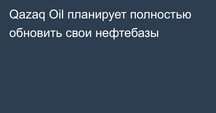 Qazaq Oil планирует полностью обновить свои нефтебазы