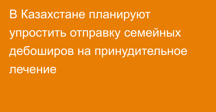 В Казахстане планируют упростить отправку семейных дебоширов на принудительное лечение