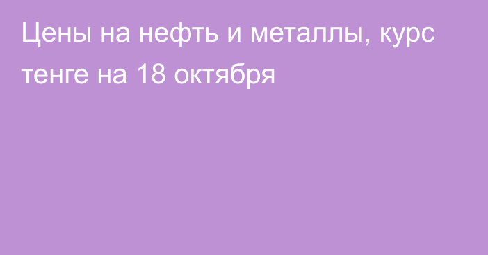 Цены на нефть и металлы, курс тенге на 18 октября