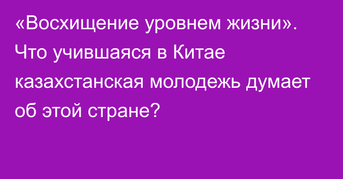 «Восхищение уровнем жизни». Что учившаяся в Китае казахстанская молодежь думает об этой стране?