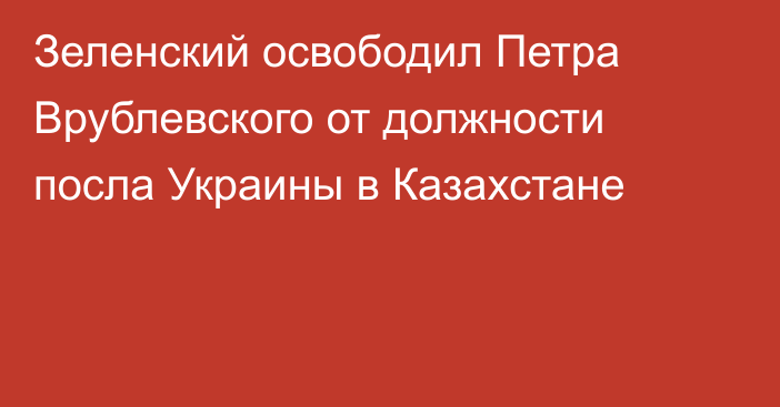 Зеленский освободил Петра Врублевского от должности посла Украины в Казахстане