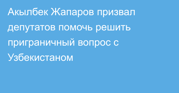 Акылбек Жапаров призвал депутатов помочь решить приграничный вопрос с Узбекистаном