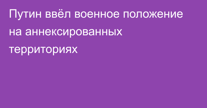 Путин ввёл военное положение на аннексированных территориях