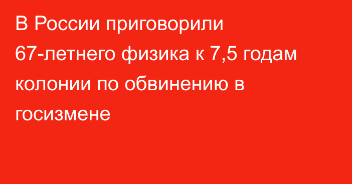 В России приговорили 67-летнего физика к 7,5 годам колонии по обвинению в госизмене