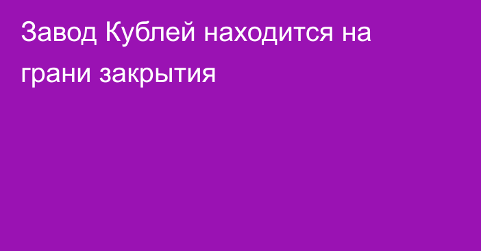 Завод Кублей находится на грани закрытия