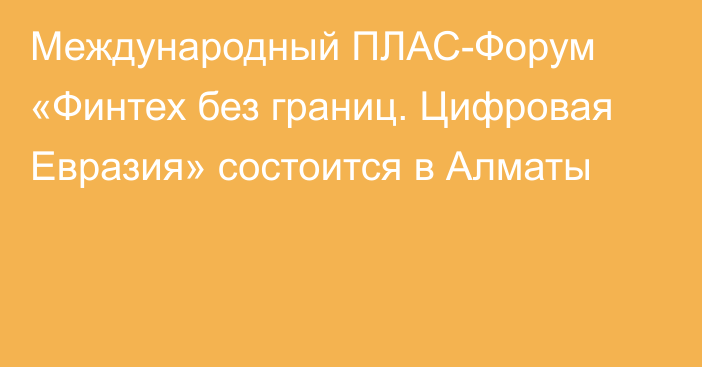 Международный ПЛАС-Форум «Финтех без границ. Цифровая Евразия» состоится  в Алматы