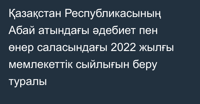 Қазақстан Республикасының Абай атындағы әдебиет пен өнер саласындағы 2022 жылғы мемлекеттік сыйлығын беру туралы