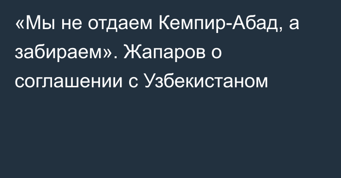 «Мы не отдаем Кемпир-Абад, а забираем». Жапаров о соглашении с Узбекистаном