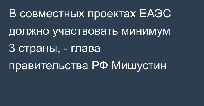 В совместных проектах ЕАЭС должно участвовать минимум 3 страны, - глава правительства РФ Мишустин