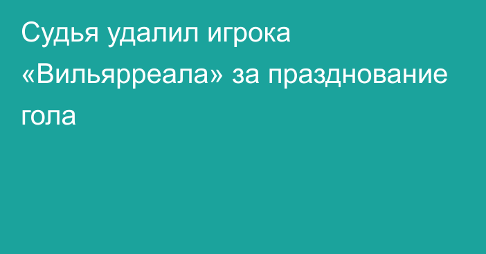 Судья удалил игрока «Вильярреала» за празднование гола